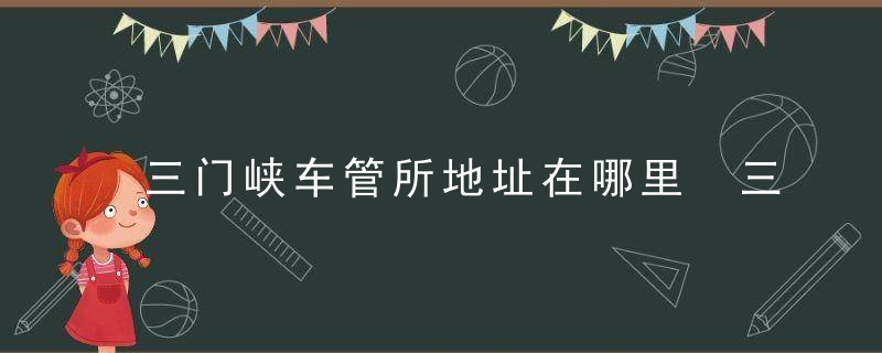 三门峡车管所地址在哪里 三门峡车管所上班时间和客服电话